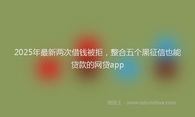 2025年最新两次借钱被拒，整合五个黑征信也能贷款的网贷app