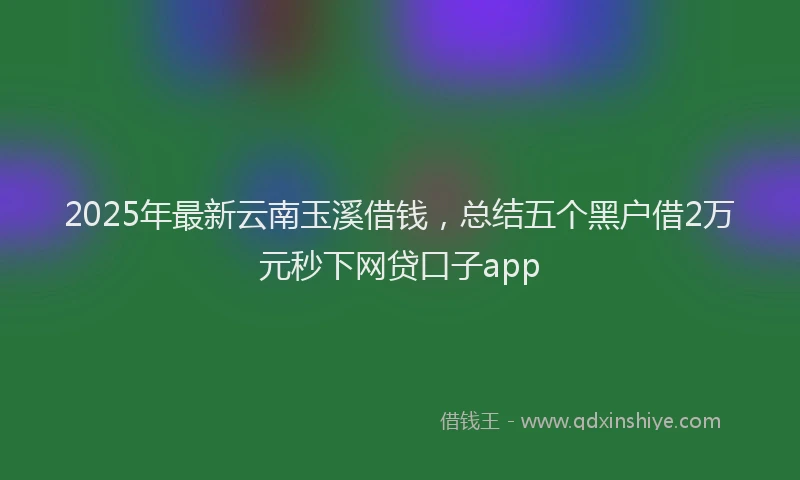 2025年最新云南玉溪借钱，总结五个黑户借2万元秒下网贷口子app