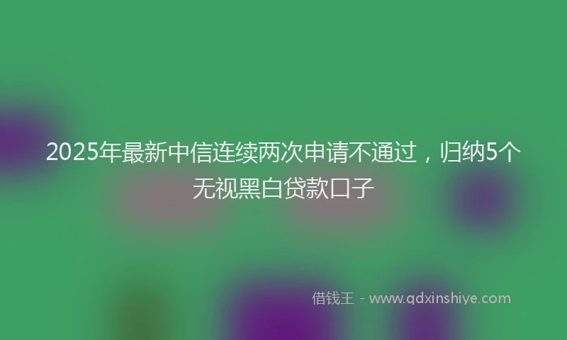 2025年最新中信连续两次申请不通过，归纳5个无视黑白贷款口子