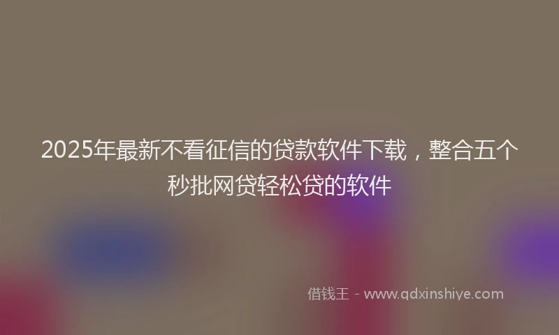2025年最新不看征信的贷款软件下载，整合五个秒批网贷轻松贷的软件