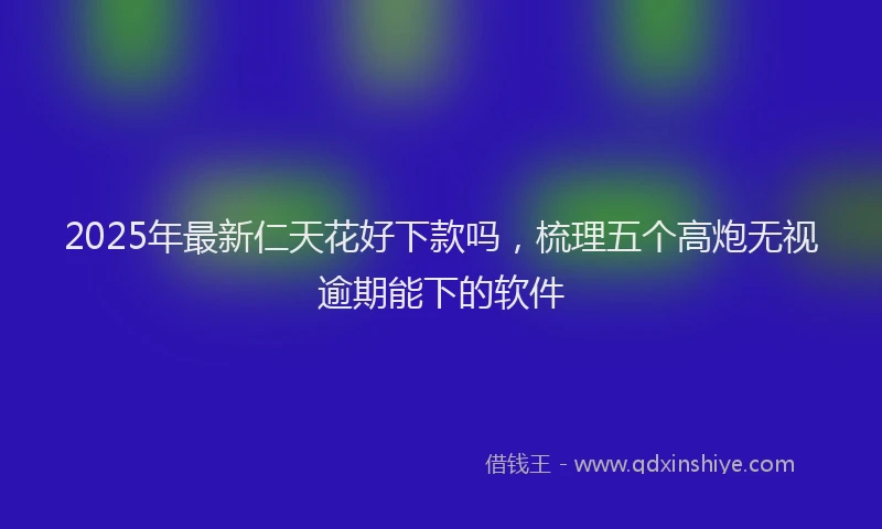 2025年最新仁天花好下款吗，梳理五个高炮无视逾期能下的软件