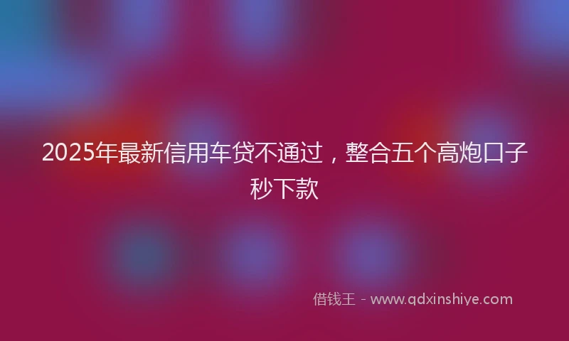 2025年最新信用车贷不通过，整合五个高炮口子秒下款