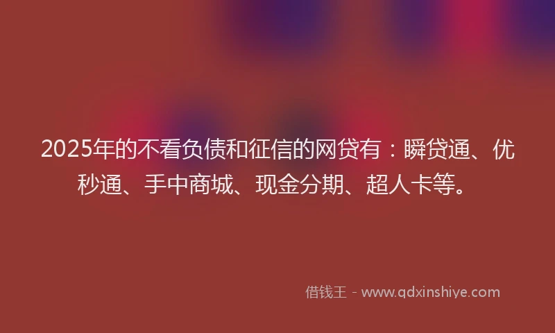 2025年的不看负债和征信的网贷有：瞬贷通、优秒通、手中商城、现金分期、超人卡等。