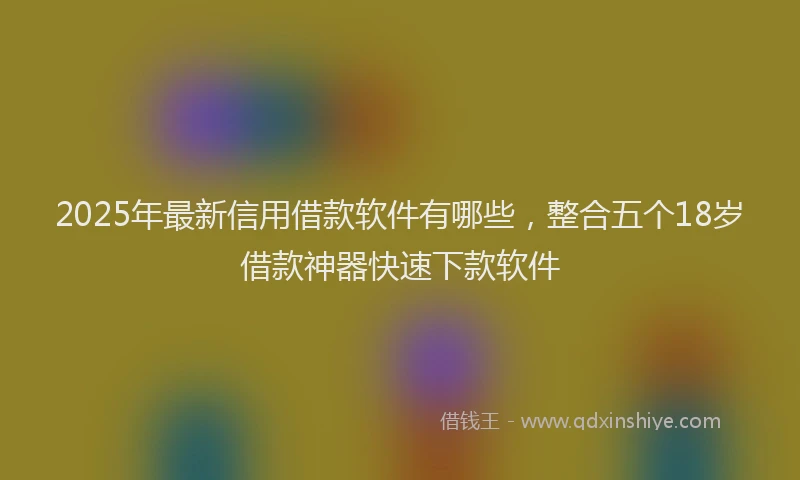2025年最新信用借款软件有哪些，整合五个18岁借款神器快速下款软件