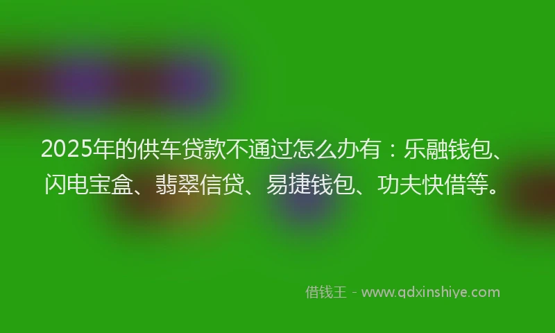 2025年的供车贷款不通过怎么办有：乐融钱包、闪电宝盒、翡翠信贷、易捷钱包、功夫快借等。