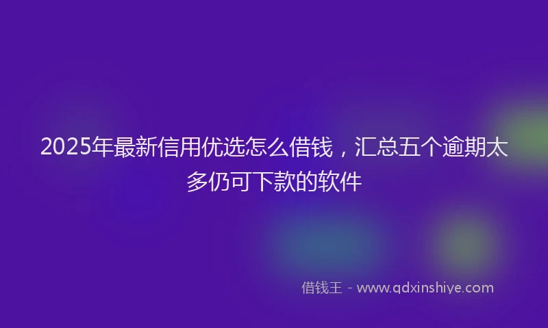 2025年最新信用优选怎么借钱，汇总五个逾期太多仍可下款的软件