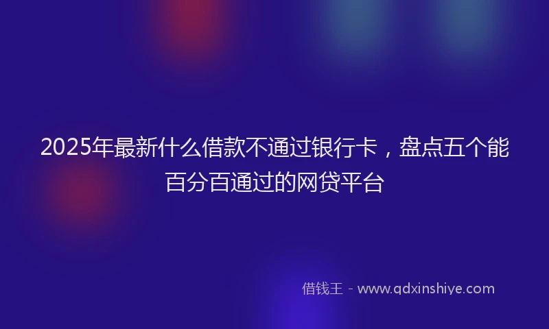 2025年最新什么借款不通过银行卡，盘点五个能百分百通过的网贷平台