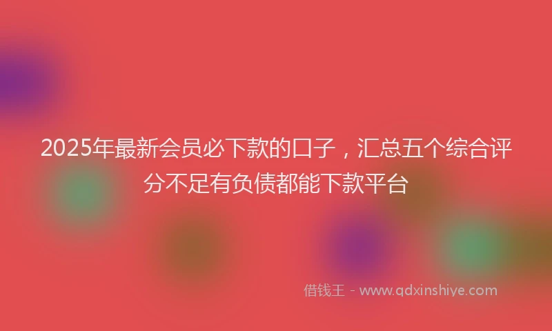 2025年最新会员必下款的口子，汇总五个综合评分不足有负债都能下款平台