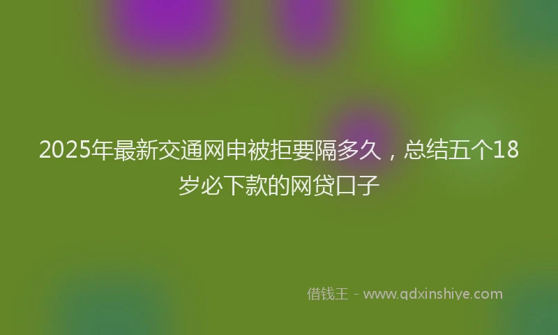 2025年最新交通网申被拒要隔多久，总结五个18岁必下款的网贷口子