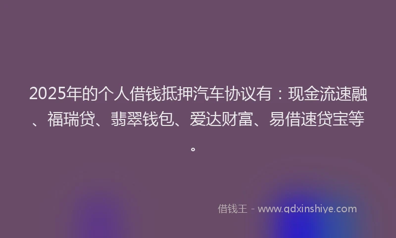 2025年的个人借钱抵押汽车协议有：现金流速融、福瑞贷、翡翠钱包、爱达财富、易借速贷宝等。
