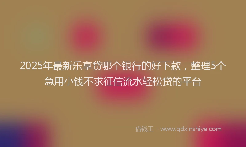 2025年最新乐享贷哪个银行的好下款，整理5个急用小钱不求征信流水轻松贷的平台