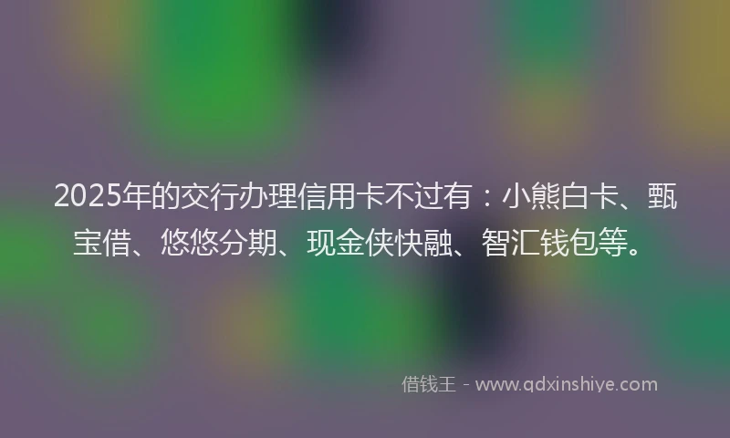 2025年的交行办理信用卡不过有：小熊白卡、甄宝借、悠悠分期、现金侠快融、智汇钱包等。