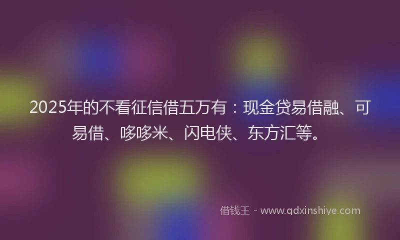 2025年的不看征信借五万有：现金贷易借融、可易借、哆哆米、闪电侠、东方汇等。