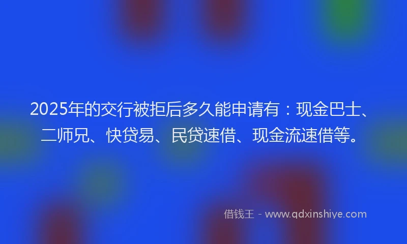 2025年的交行被拒后多久能申请有：现金巴士、二师兄、快贷易、民贷速借、现金流速借等。