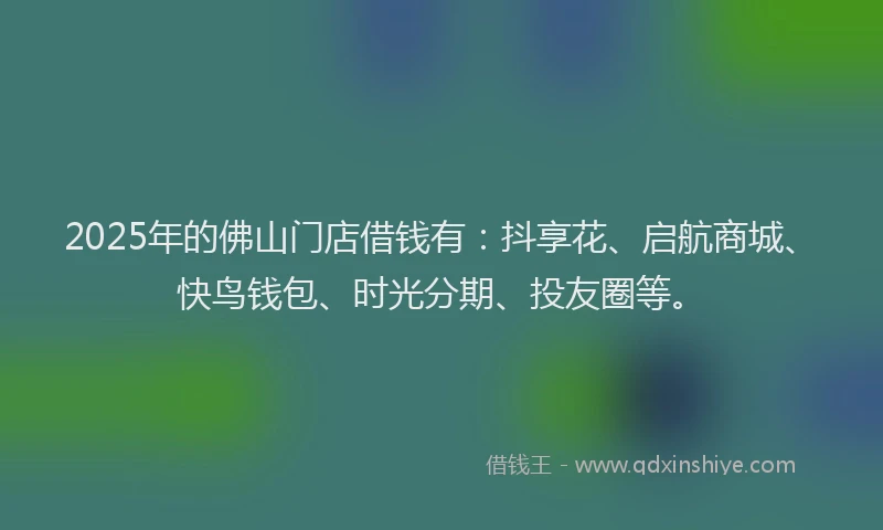 2025年的佛山门店借钱有：抖享花、启航商城、快鸟钱包、时光分期、投友圈等。