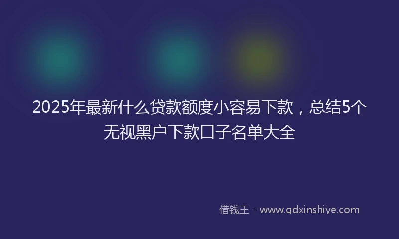 2025年最新什么贷款额度小容易下款，总结5个无视黑户下款口子名单大全