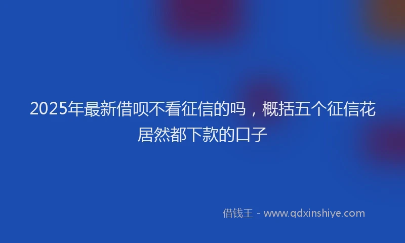2025年最新借呗不看征信的吗，概括五个征信花居然都下款的口子