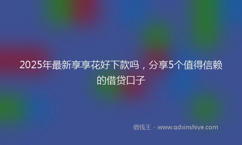 2025年最新享享花好下款吗，分享5个值得信赖的借贷口子