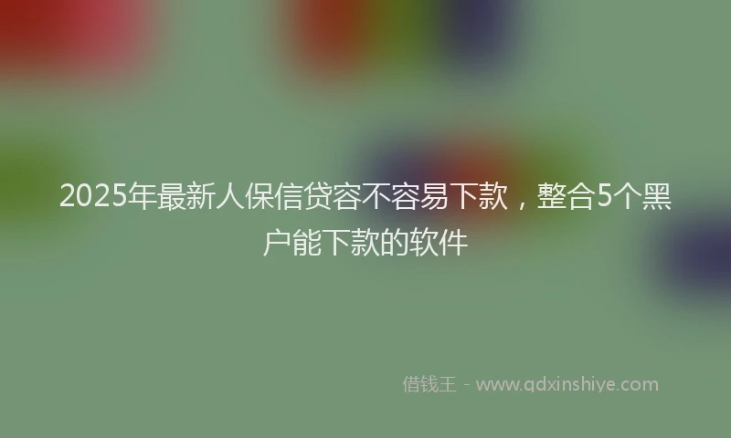 2025年最新人保信贷容不容易下款，整合5个黑户能下款的软件
