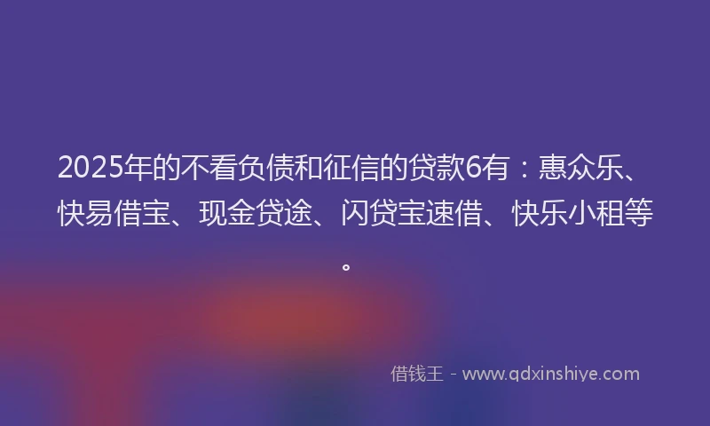 2025年的不看负债和征信的贷款6有：惠众乐、快易借宝、现金贷途、闪贷宝速借、快乐小租等。