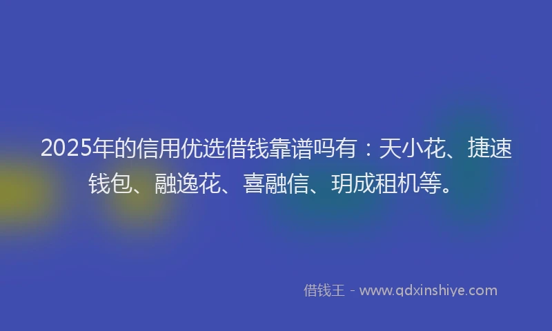 2025年的信用优选借钱靠谱吗有：天小花、捷速钱包、融逸花、喜融信、玥成租机等。