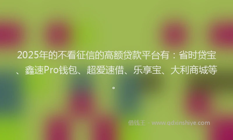 2025年的不看征信的高额贷款平台有：省时贷宝、鑫速Pro钱包、超爱速借、乐享宝、大利商城等。