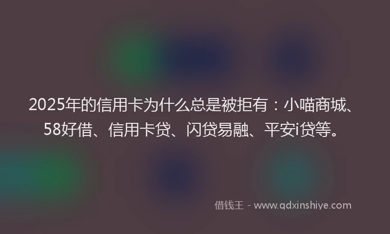 2025年的信用卡为什么总是被拒有：小喵商城、58好借、信用卡贷、闪贷易融、平安i贷等。