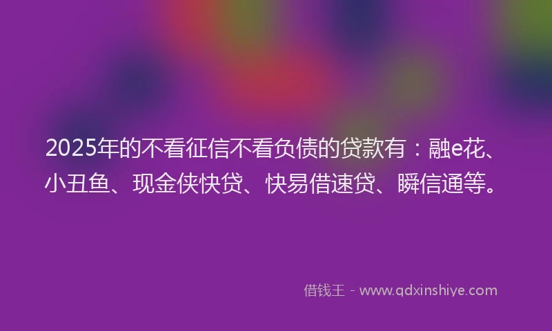 2025年的不看征信不看负债的贷款有：融e花、小丑鱼、现金侠快贷、快易借速贷、瞬信通等。