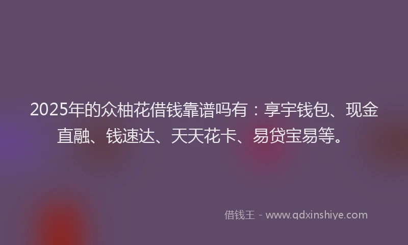 2025年的众柚花借钱靠谱吗有：享宇钱包、现金直融、钱速达、天天花卡、易贷宝易等。