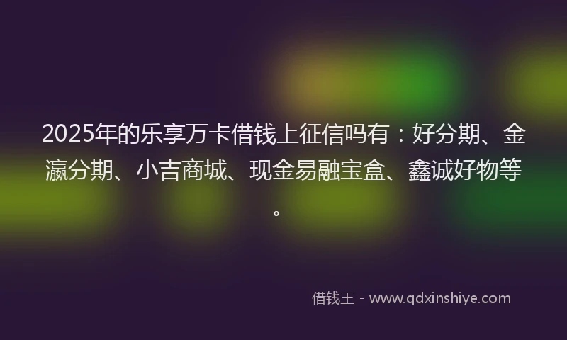 2025年的乐享万卡借钱上征信吗有：好分期、金瀛分期、小吉商城、现金易融宝盒、鑫诚好物等。