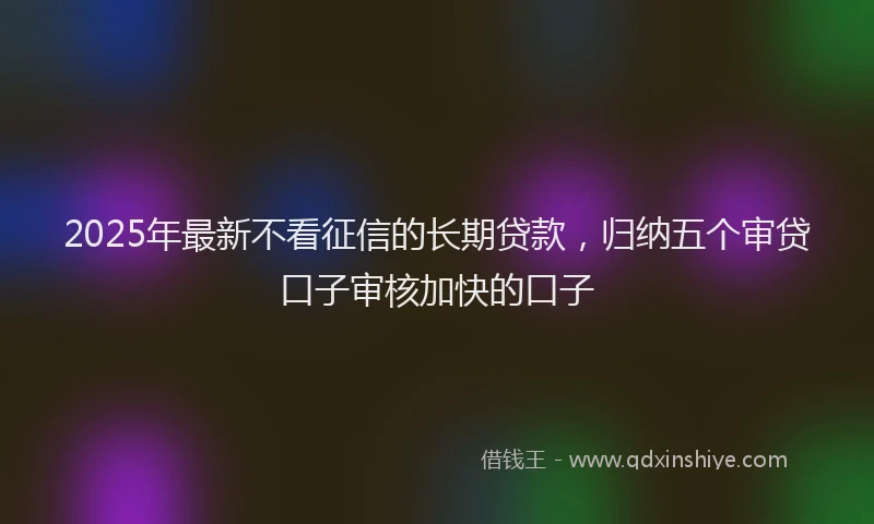 2025年最新不看征信的长期贷款，归纳五个审贷口子审核加快的口子
