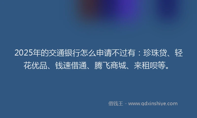 2025年的交通银行怎么申请不过有：珍珠贷、轻花优品、钱速借通、腾飞商城、来租呗等。