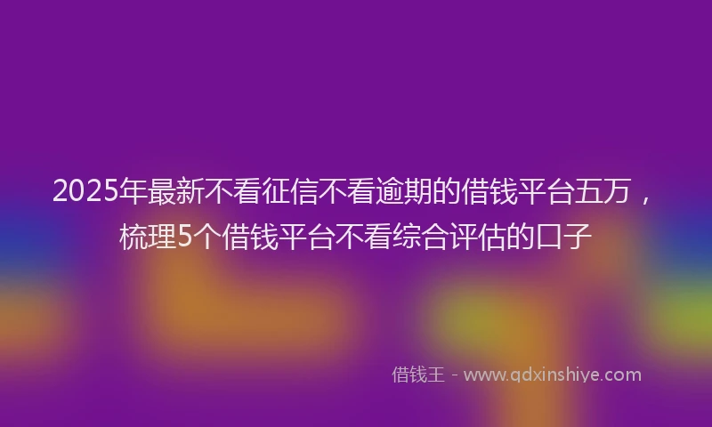 2025年最新不看征信不看逾期的借钱平台五万，梳理5个借钱平台不看综合评估的口子