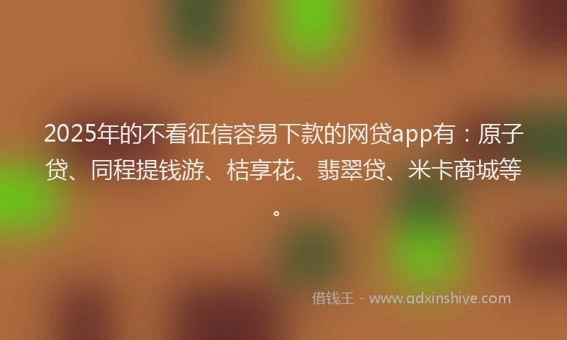 2025年的不看征信容易下款的网贷app有：原子贷、同程提钱游、桔享花、翡翠贷、米卡商城等。