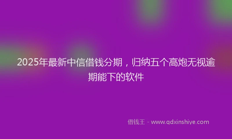 2025年最新中信借钱分期，归纳五个高炮无视逾期能下的软件