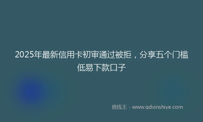 2025年最新信用卡初审通过被拒，分享五个门槛低易下款口子