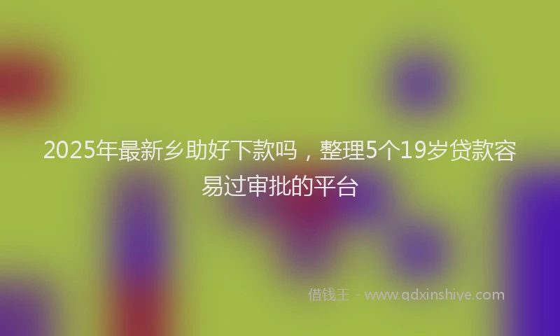 2025年最新乡助好下款吗，整理5个19岁贷款容易过审批的平台