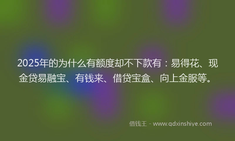 2025年的为什么有额度却不下款有：易得花、现金贷易融宝、有钱来、借贷宝盒、向上金服等。