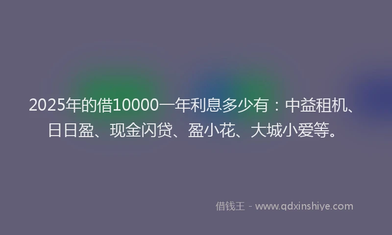 2025年的借10000一年利息多少有：中益租机、日日盈、现金闪贷、盈小花、大城小爱等。