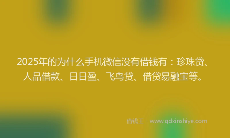 2025年的为什么手机微信没有借钱有：珍珠贷、人品借款、日日盈、飞鸟贷、借贷易融宝等。