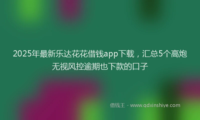 2025年最新乐达花花借钱app下载，汇总5个高炮无视风控逾期也下款的口子