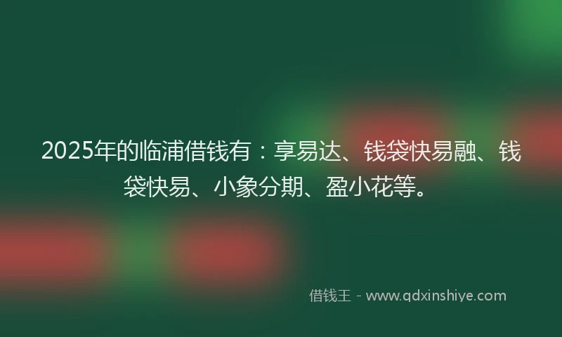 2025年的临浦借钱有：享易达、钱袋快易融、钱袋快易、小象分期、盈小花等。