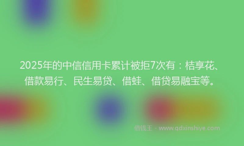 2025年的中信信用卡累计被拒7次有：桔享花、借款易行、民生易贷、借蛙、借贷易融宝等。