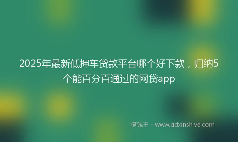 2025年最新低押车贷款平台哪个好下款，归纳5个能百分百通过的网贷app