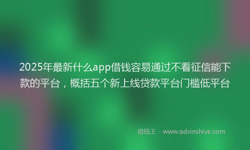 2025年最新什么app借钱容易通过不看征信能下款的平台，概括五个新上线贷款平台门槛低平台