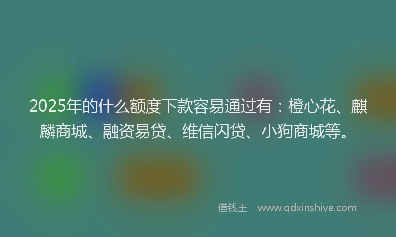 2025年的什么额度下款容易通过有：橙心花、麒麟商城、融资易贷、维信闪贷、小狗商城等。