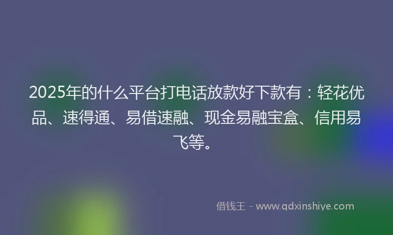 2025年的什么平台打电话放款好下款有：轻花优品、速得通、易借速融、现金易融宝盒、信用易飞等。