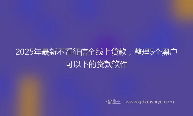 2025年最新不看征信全线上贷款，整理5个黑户可以下的贷款软件