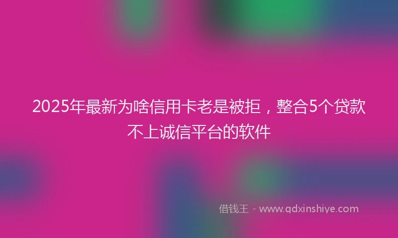 2025年最新为啥信用卡老是被拒，整合5个贷款不上诚信平台的软件