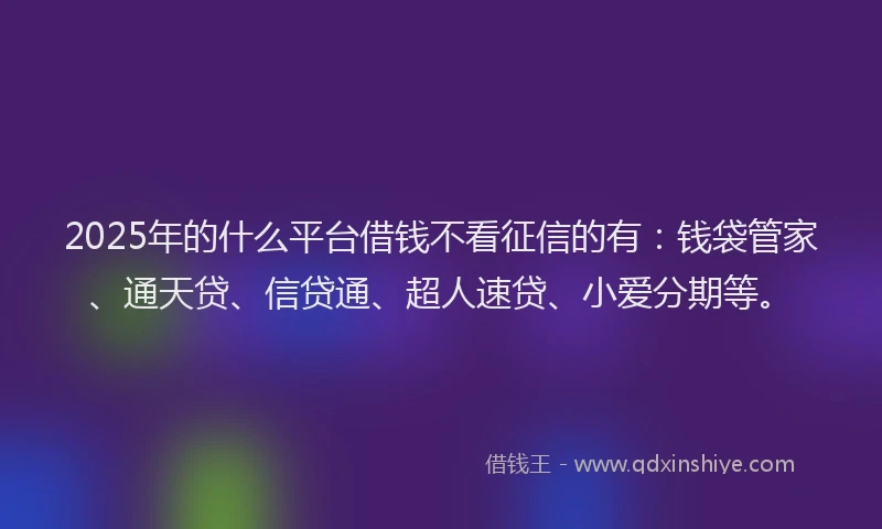 2025年的什么平台借钱不看征信的有：钱袋管家、通天贷、信贷通、超人速贷、小爱分期等。